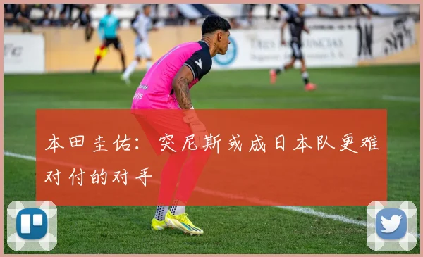 本田圭佑：突尼斯或成日本队更难对付的对手