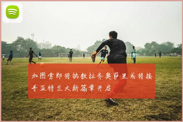 加图索即将执教拉齐奥萨里或将接手亚特兰大新篇章开启