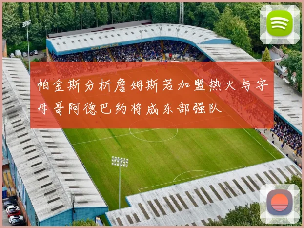 帕金斯分析詹姆斯若加盟热火与字母哥阿德巴约将成东部强队
