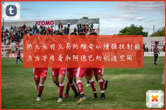 热火或将交易约维奇以增强投射能力为字母哥和阿德巴约创造空间