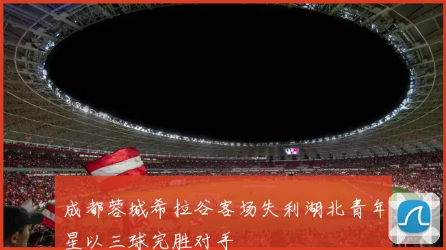 成都蓉城希拉谷客场失利湖北青年星以三球完胜对手