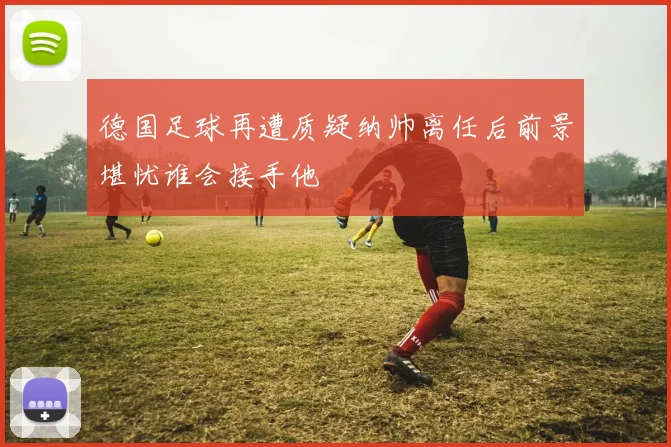 德国足球再遭质疑纳帅离任后前景堪忧谁会接手他