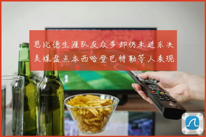 恩比德生涯队友众多却仍未进东决美媒盘点本西哈登巴特勒等人表现