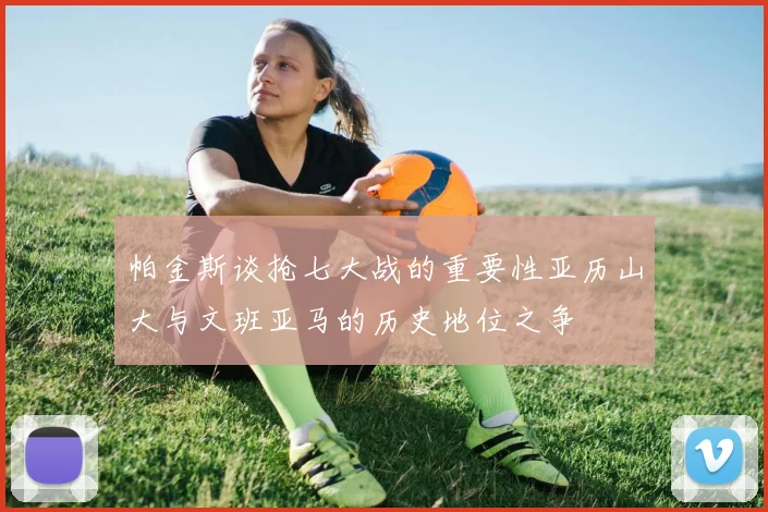 帕金斯谈抢七大战的重要性亚历山大与文班亚马的历史地位之争
