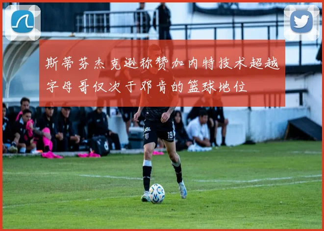斯蒂芬杰克逊称赞加内特技术超越字母哥仅次于邓肯的篮球地位