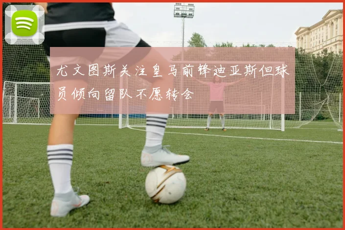 尤文图斯关注皇马前锋迪亚斯但球员倾向留队不愿转会