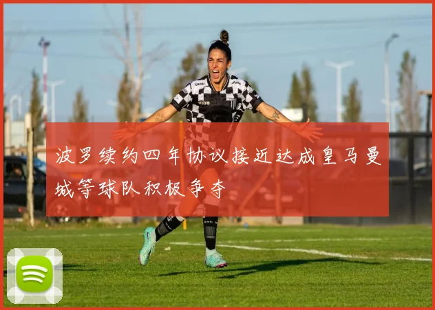 波罗续约四年协议接近达成皇马曼城等球队积极争夺