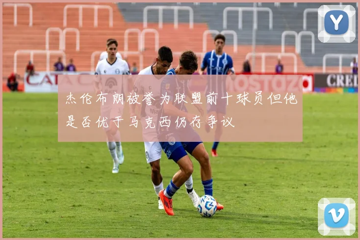 杰伦布朗被誉为联盟前十球员但他是否优于马克西仍存争议