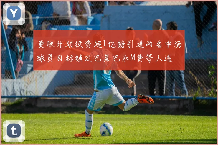 曼联计划投资超1亿镑引进两名中场球员目标锁定巴莱巴和M费等人选