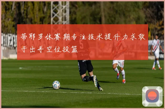 蒂耶罗休赛期专注技术提升力求敢于出手空位投篮