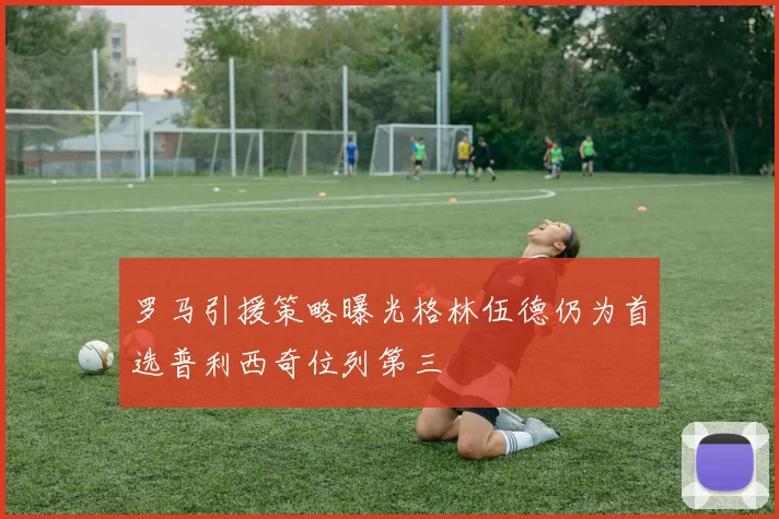 罗马引援策略曝光格林伍德仍为首选普利西奇位列第三