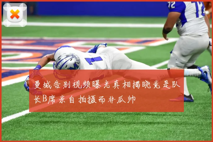 曼城告别视频曝光真相揭晓竟是队长B席亲自拍摄而非瓜帅