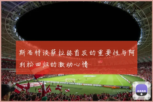 斯洛特谈萨拉赫首发的重要性与阿利松回归的激动心情