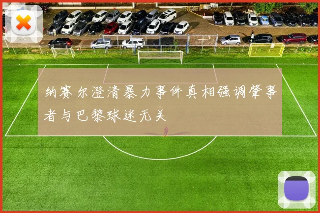 纳赛尔澄清暴力事件真相强调肇事者与巴黎球迷无关