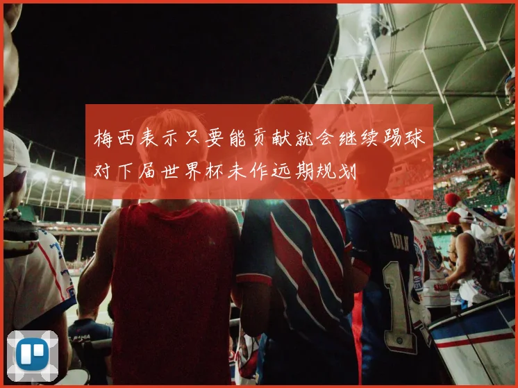 梅西表示只要能贡献就会继续踢球对下届世界杯未作远期规划