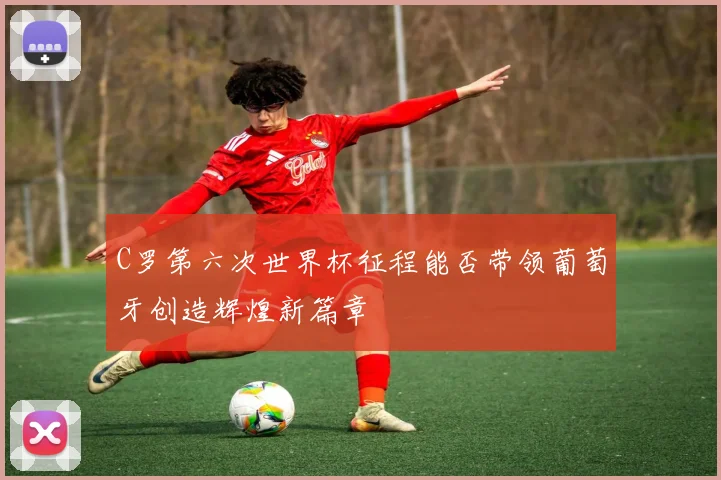 C罗第六次世界杯征程能否带领葡萄牙创造辉煌新篇章