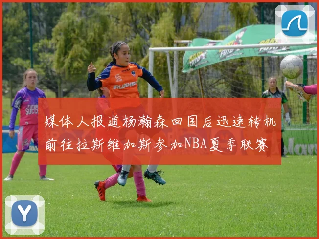 媒体人报道杨瀚森回国后迅速转机前往拉斯维加斯参加NBA夏季联赛