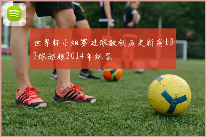 世界杯小组赛进球数创历史新高137球超越2014年纪录