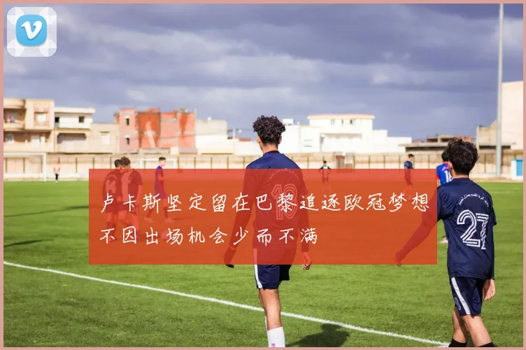 卢卡斯坚定留在巴黎追逐欧冠梦想不因出场机会少而不满