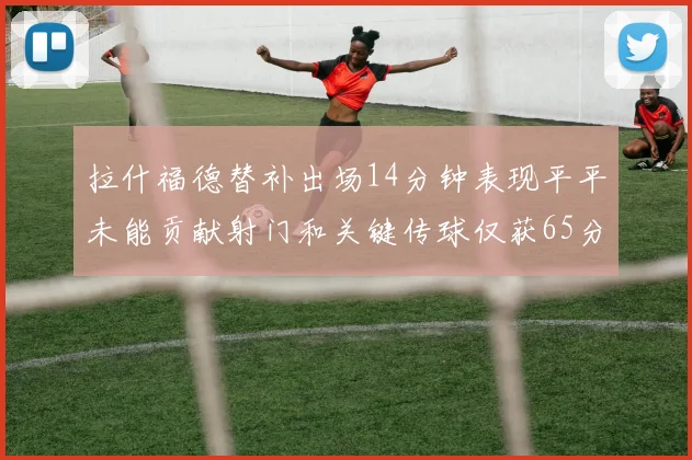拉什福德替补出场14分钟表现平平未能贡献射门和关键传球仅获65分