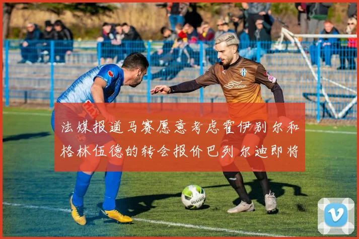 法媒报道马赛愿意考虑霍伊别尔和格林伍德的转会报价巴列尔迪即将离队