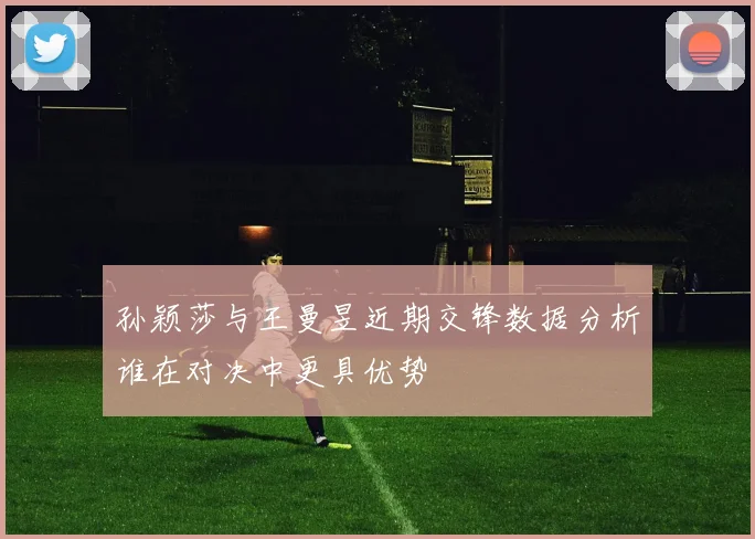 孙颖莎与王曼昱近期交锋数据分析谁在对决中更具优势