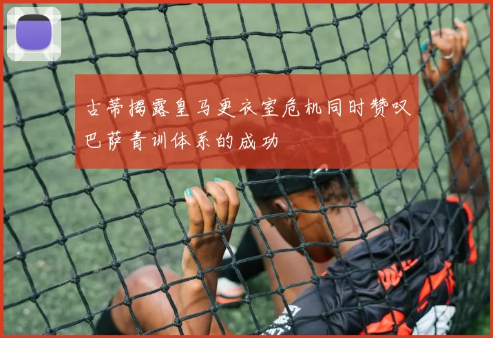 古蒂揭露皇马更衣室危机同时赞叹巴萨青训体系的成功