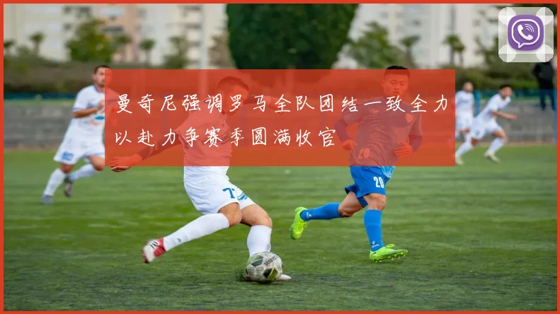 曼奇尼强调罗马全队团结一致全力以赴力争赛季圆满收官