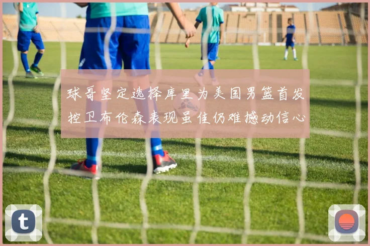 球哥坚定选择库里为美国男篮首发控卫布伦森表现虽佳仍难撼动信心