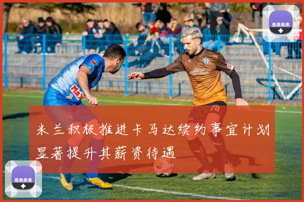 米兰积极推进卡马达续约事宜计划显著提升其薪资待遇