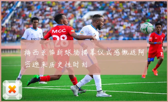 梅西亲临新球场揭幕仪式感慨迈阿密迎来历史性时刻