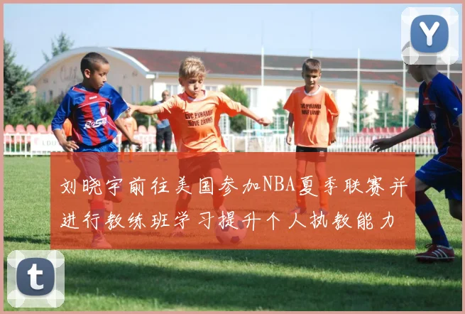 刘晓宇前往美国参加NBA夏季联赛并进行教练班学习提升个人执教能力